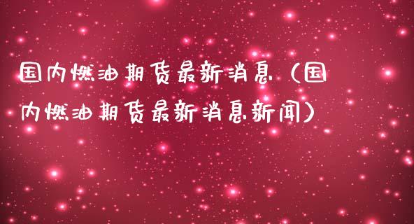 国内燃油期货最新消息（国内燃油期货最新消息新闻）_https://m.jnlaobingbanjia.com_全球市场_第1张