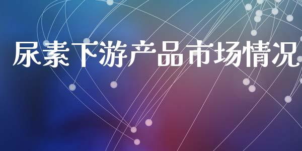 尿素下游产品市场情况_https://m.jnlaobingbanjia.com_理财规划_第1张