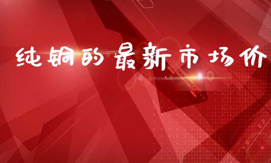 纯铜的最新市场价_https://m.jnlaobingbanjia.com_金融监管_第1张