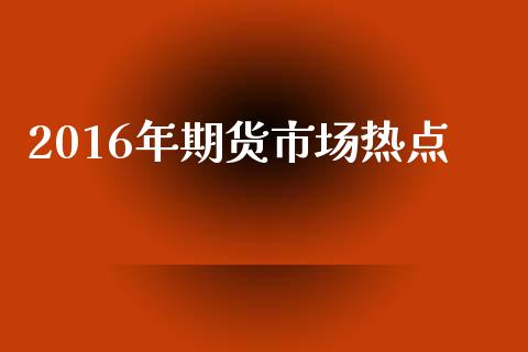 2016年期货市场热点_https://m.jnlaobingbanjia.com_股市新闻_第1张