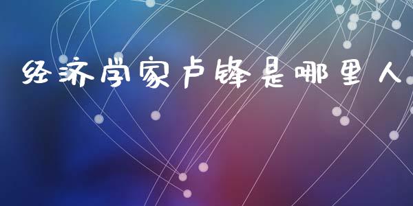 经济学家卢锋是哪里人_https://m.jnlaobingbanjia.com_基金市场_第1张
