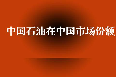中国石油在中国市场份额_https://m.jnlaobingbanjia.com_理财规划_第1张