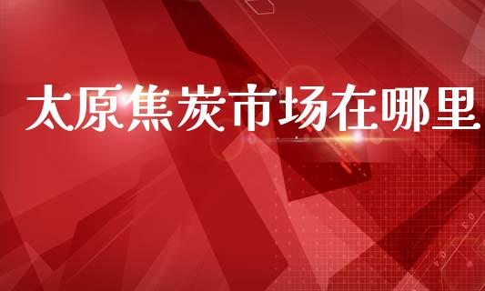 太原焦炭市场在哪里_https://m.jnlaobingbanjia.com_基金市场_第1张