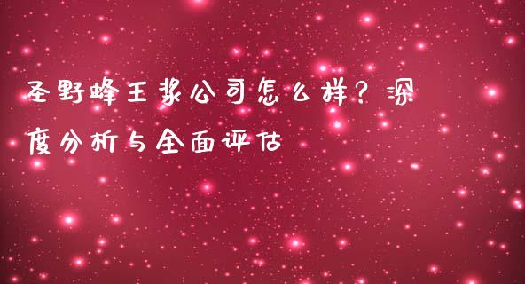 圣野蜂王浆公司怎么样？深度分析与全面评估_https://m.jnlaobingbanjia.com_理财规划_第1张