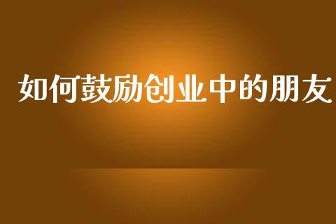 如何鼓励创业中的朋友_https://m.jnlaobingbanjia.com_理财规划_第1张