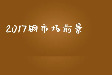 2017铜市场前景_https://m.jnlaobingbanjia.com_全球市场_第1张