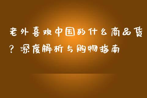 老外喜欢中国的什么商品货？深度解析与购物指南_https://m.jnlaobingbanjia.com_金融监管_第1张