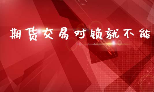 期货交易对锁就不能_https://m.jnlaobingbanjia.com_股市新闻_第1张