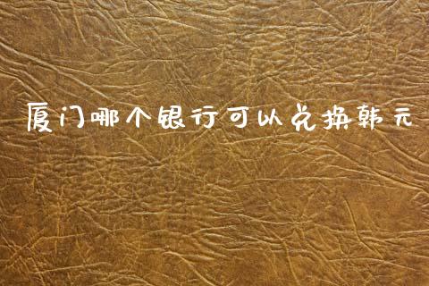 厦门哪个银行可以兑换韩元_https://m.jnlaobingbanjia.com_全球市场_第1张