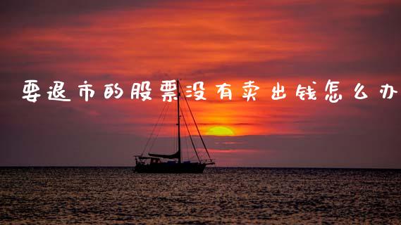 要退市的股票没有卖出钱怎么办_https://m.jnlaobingbanjia.com_区块链_第1张