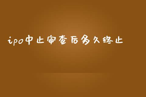 ipo中止审查后多久终止_https://m.jnlaobingbanjia.com_金融监管_第1张