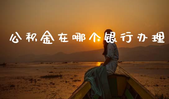 公积金在哪个银行办理_https://m.jnlaobingbanjia.com_基金市场_第1张