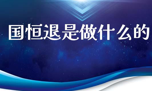 国恒退是做什么的_https://m.jnlaobingbanjia.com_理财规划_第1张