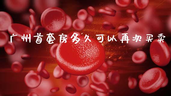 广州首套房多久可以再次买卖_https://m.jnlaobingbanjia.com_理财规划_第1张