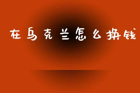 在乌克兰怎么换钱_https://m.jnlaobingbanjia.com_股市新闻_第1张