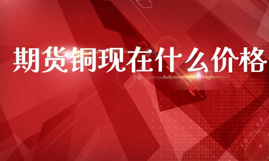 期货铜现在什么价格_https://m.jnlaobingbanjia.com_理财规划_第1张