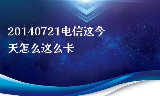 20140721电信这今天怎么这么卡_https://m.jnlaobingbanjia.com_全球市场_第1张