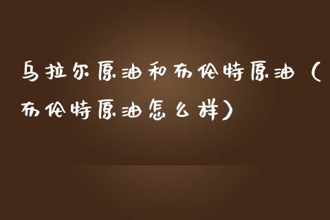 乌拉尔原油和布伦特原油（布伦特原油怎么样）_https://m.jnlaobingbanjia.com_理财规划_第1张