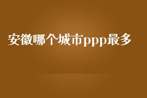 安徽哪个城市ppp最多_https://m.jnlaobingbanjia.com_全球市场_第1张