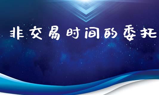 非交易时间的委托_https://m.jnlaobingbanjia.com_金融监管_第1张