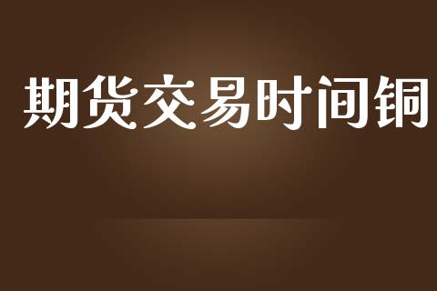 期货交易时间铜_https://m.jnlaobingbanjia.com_金融监管_第1张