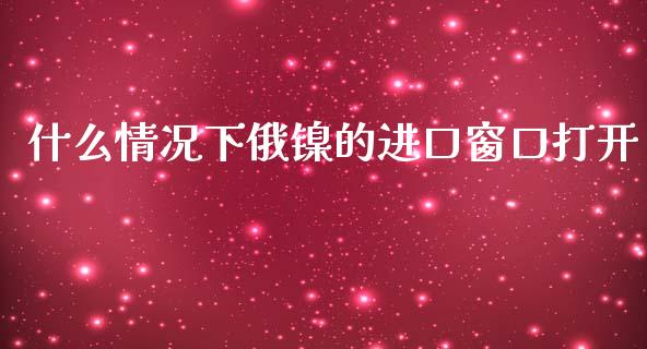 什么情况下俄镍的进口窗口打开_https://m.jnlaobingbanjia.com_金融监管_第1张