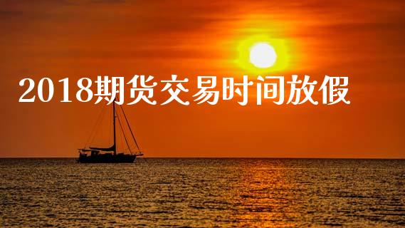 2018期货交易时间放假_https://m.jnlaobingbanjia.com_金融监管_第1张