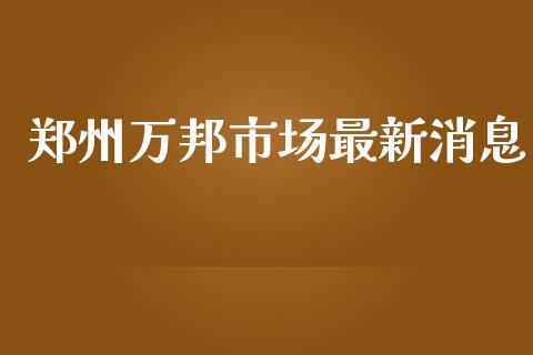 郑州万邦市场最新消息_https://m.jnlaobingbanjia.com_区块链_第1张