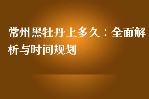 常州黑牡丹上多久：全面解析与时间规划_https://m.jnlaobingbanjia.com_股市新闻_第1张