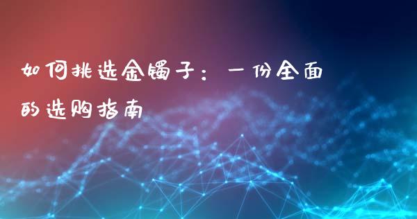如何挑选金镯子：一份全面的选购指南_https://m.jnlaobingbanjia.com_全球市场_第1张