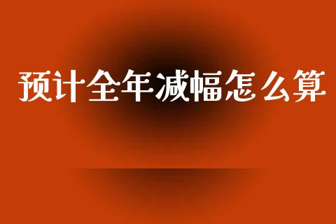 预计全年减幅怎么算_https://m.jnlaobingbanjia.com_基金市场_第1张