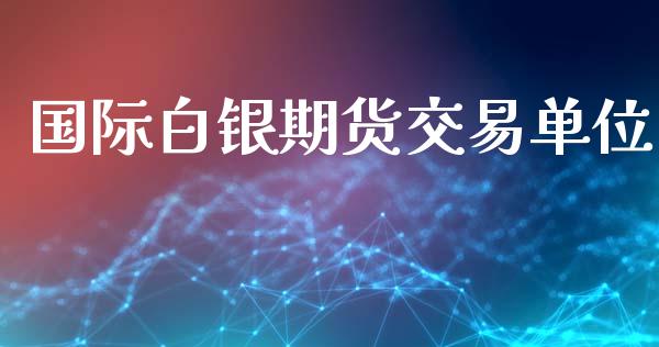 国际白银期货交易单位_https://m.jnlaobingbanjia.com_股市新闻_第1张