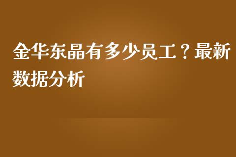 金华东晶有多少员工？最新数据分析_https://m.jnlaobingbanjia.com_基金市场_第1张