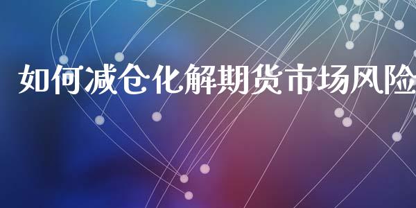 如何减仓化解期货市场风险_https://m.jnlaobingbanjia.com_金融监管_第1张