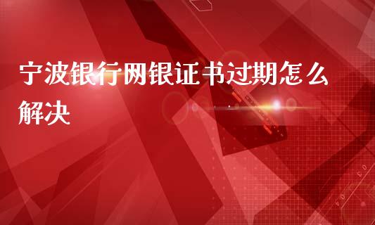 宁波银行网银证书过期怎么解决_https://m.jnlaobingbanjia.com_区块链_第1张