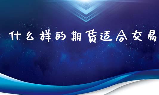 什么样的期货适合交易_https://m.jnlaobingbanjia.com_理财规划_第1张