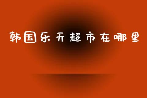 韩国乐天超市在哪里_https://m.jnlaobingbanjia.com_股市新闻_第1张