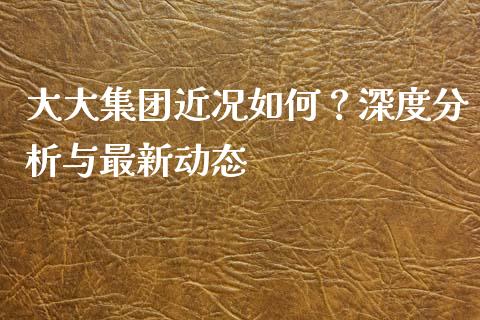 大大集团近况如何？深度分析与最新动态_https://m.jnlaobingbanjia.com_基金市场_第1张