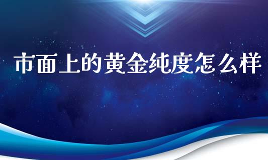 市面上的黄金纯度怎么样_https://m.jnlaobingbanjia.com_基金市场_第1张