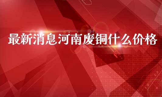 最新消息河南废铜什么价格_https://m.jnlaobingbanjia.com_股市新闻_第1张