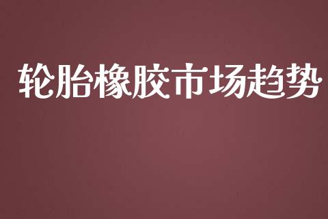 轮胎橡胶市场趋势_https://m.jnlaobingbanjia.com_基金市场_第1张