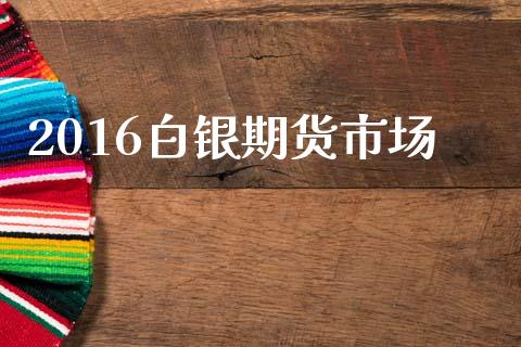 2016白银期货市场_https://m.jnlaobingbanjia.com_理财规划_第1张