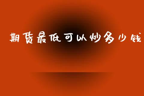 期货最低可以炒多少钱_https://m.jnlaobingbanjia.com_基金市场_第1张