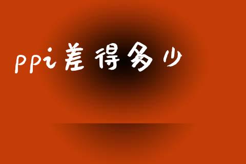 ppi差得多少_https://m.jnlaobingbanjia.com_金融监管_第1张