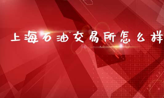 上海石油交易所怎么样_https://m.jnlaobingbanjia.com_基金市场_第1张