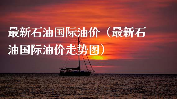 最新石油国际油价（最新石油国际油价走势图）_https://m.jnlaobingbanjia.com_理财规划_第1张