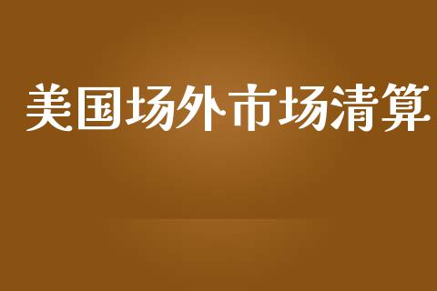 美国场外市场清算_https://m.jnlaobingbanjia.com_基金市场_第1张