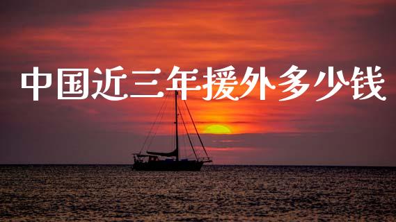 中国近三年援外多少钱_https://m.jnlaobingbanjia.com_全球市场_第1张