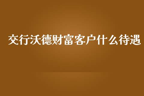 交行沃德财富客户什么待遇_https://m.jnlaobingbanjia.com_全球市场_第1张
