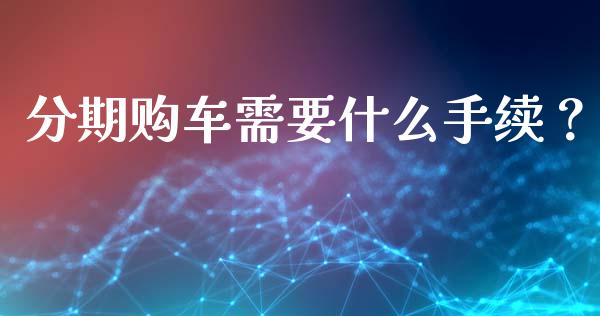 分期购车需要什么手续？_https://m.jnlaobingbanjia.com_全球市场_第1张